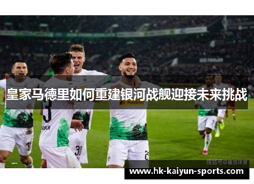 皇家马德里如何重建银河战舰迎接未来挑战 皇家马德里如何重建银河战舰迎接未来挑战