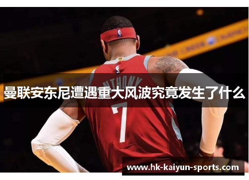 曼联安东尼遭遇重大风波究竟发生了什么